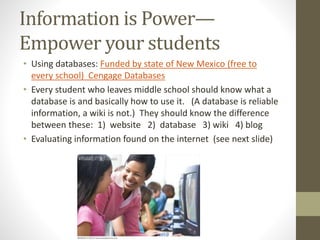 Information is Power—
Empower your students
• Using databases: Funded by state of New Mexico (free to
every school) Cengage Databases
• Every student who leaves middle school should know what a
database is and basically how to use it. (A database is reliable
information, a wiki is not.) They should know the difference
between these: 1) website 2) database 3) wiki 4) blog
• Evaluating information found on the internet (see next slide)
 