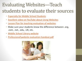 Evaluating Websites—Teach
students to evaluate their sources
• Especially for Middle School Students
• Excellent video on YouTube about Using Websites
• Lesson Plan for teaching evaluation of websites
• Make sure your students know the difference between .org,
.com, .net, .edu, .UK, etc.
• Middle School Library website
• Professionalwebsite evaluation handout.pdf
 