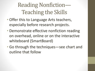 Reading Nonfiction—
Teaching the Skills
• Offer this to Language Arts teachers,
especially before research projects.
• Demonstrate effective nonfiction reading
on overhead, online or on the interactive
whiteboard (SmartBoard)
• Go through the techniques—see chart and
outline that follow
 