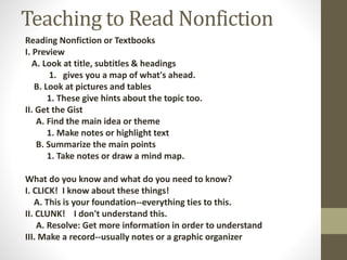 Teaching to Read Nonfiction
Reading Nonfiction or Textbooks
I. Preview
A. Look at title, subtitles & headings
1. gives you a map of what's ahead.
B. Look at pictures and tables
1. These give hints about the topic too.
II. Get the Gist
A. Find the main idea or theme
1. Make notes or highlight text
B. Summarize the main points
1. Take notes or draw a mind map.
What do you know and what do you need to know?
I. CLICK! I know about these things!
A. This is your foundation--everything ties to this.
II. CLUNK! I don't understand this.
A. Resolve: Get more information in order to understand
III. Make a record--usually notes or a graphic organizer
 