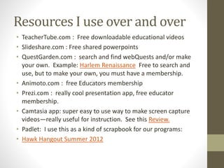 Resources I use over and over
• TeacherTube.com : Free downloadable educational videos
• Slideshare.com : Free shared powerpoints
• QuestGarden.com : search and find webQuests and/or make
your own. Example: Harlem Renaissance Free to search and
use, but to make your own, you must have a membership.
• Animoto.com : free Educators membership
• Prezi.com : really cool presentation app, free educator
membership.
• Camtasia app: super easy to use way to make screen capture
videos—really useful for instruction. See this Review.
• Padlet: I use this as a kind of scrapbook for our programs:
• Hawk Hangout Summer 2012
 