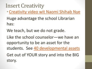 Insert Creativity
•Creativity video wit Naomi Shihab Nye
Huge advantage the school Librarian
has:
We teach, but we do not grade.
Like the school counselor—we have an
opportunity to be an asset for the
students. See 40 developmental assets
Get out of YOUR story and into the BIG
story.
 