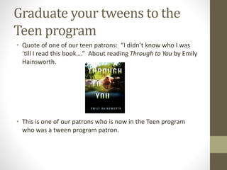 Graduate your tweens to the
Teen program
• Quote of one of our teen patrons: “I didn’t know who I was
‘till I read this book….” About reading Through to You by Emily
Hainsworth.
• This is one of our patrons who is now in the Teen program
who was a tween program patron.
 