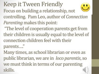 Keep it Tween Friendly
Focus on building a relationship, not
controlling. Pam Leo, author of Connection
Parenting makes this point:
“The level of cooperation parents get from
their children is usually equal to the level of
connection children feel with their
parents….”
Many times, as school librarian or even as
public librarian, we are in loco parentis, so
we must think in terms of our parenting
skills.
 