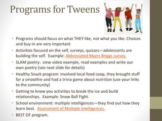 Programs for Tweens
• Programs should focus on what THEY like, not what you like. Choices
and buy-in are very important
• Activities focused on the self, surveys, quizzes—adolescents are
building the self. Example: Abbreviated Myers Briggs survey.
• SLAM poetry: view video example, read examples and write our
own poetry (see next slide for details)
• Healthy Snack program: involved local food coop, they brought stuff
for a smoothie and had a trivia game about nutrition (use your links
to the community)
• Getting to know you activities to break the ice and build
relationships. Example: Snow Ball Fight.
• School environment: multiple intelligences—they find out how they
learn best. Assessment of Multiple Intelligences.
• BEST OF program.
 
