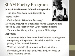 SLAM Poetry Program
Books I Read From or Offered as Inspiration
• The Rose that Grew from Concrete by
Tupac Shakur
• Poetry Speaks Who I am: Poems of
Discovery, Inspiration Independence and Everything Else
edited by Elise Paschen with CD of recorded poems
• Time You Let Me In, edited by Naomi Shihab Nye
Activities:
• Show some videos from YouTube of tweens reading their
own poetry as inspiration. Search for Middle School
poetry SLAM on YouTube.com.
• Write an example of your own to share with kids.
• If available, record their poetry readings on video or
audio recording device.
 