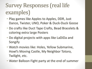 Survey Responses (real life
examples)
• Play games like Apples to Apples, DDR, Just
Dance, Twister, UNO, Poker & Duck-Duck Goose
• Do crafts like Duct Tape Crafts, Bead Bracelets &
coloring extra large Posters
• Do digital projects with apps like LaDiDa and
Songify
• Watch movies like: Holes, Yellow Submarine,
Howl’s Moving Castle, My Neighbor Totoro,
Twilight, etc.
• Water Balloon Fight party at the end of summer
 