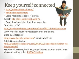 Keep yourself connected
• http://www.teenreads.com/
• Middle School Matters
• Social media: Facebook, Pinterest,
Tumblr Ms. Ellie's pinterest board YS
• Good Reads website: look for groups like
“Addicted to YA”
http://www.goodreads.com/group/show/64233-addicted-to-ya
VOYA (Voice of Youth Advocates) in print and online
Blogs by colleagues:
http://www.fatgirlreading.com/ Angie Manfredi
Public Libraries Online:
http://publiclibrariesonline.org/2013/03/unattended-children-no-
easy-answers/
RSS Feed—ListServs, both easy ways to keep up with professional
ideas and writings. Ex.: PUBYAC ListServ
 