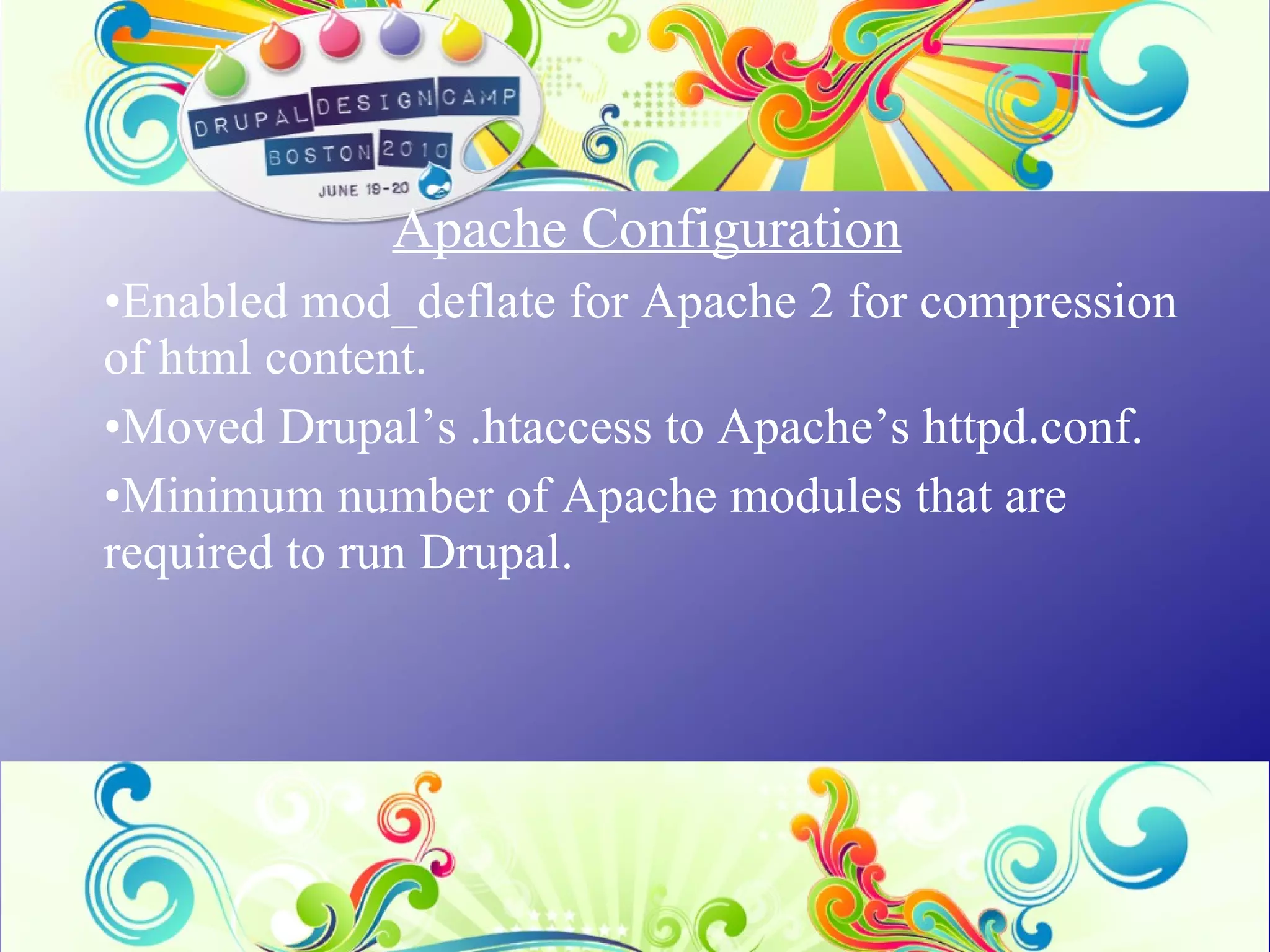Apache Configuration   Enabled mod_deflate for Apache 2 for compression of html content. Moved Drupal’s .htaccess to Apache’s httpd.conf. Minimum number of Apache modules that are required to run Drupal. 
