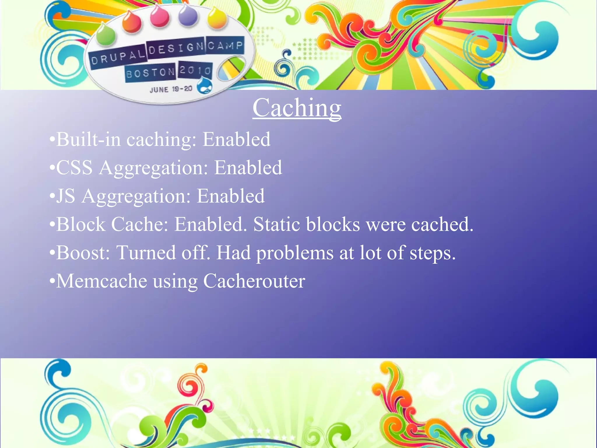 Caching Built-in caching: Enabled CSS Aggregation: Enabled JS Aggregation:  Enabled Block Cache: Enabled. Static blocks were cached. Boost: Turned off. Had problems at lot of steps. Memcache using Cacherouter 