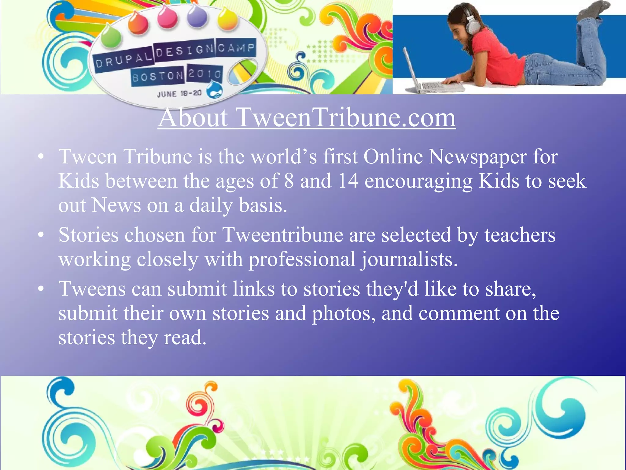 About TweenTribune.com Tween Tribune is the world’s first Online Newspaper for Kids between the ages of 8 and 14 encouraging Kids to seek out News on a daily basis.  Stories chosen for Tweentribune are selected by teachers working closely with professional journalists.  Tweens can submit links to stories they'd like to share, submit their own stories and photos, and comment on the stories they read.  