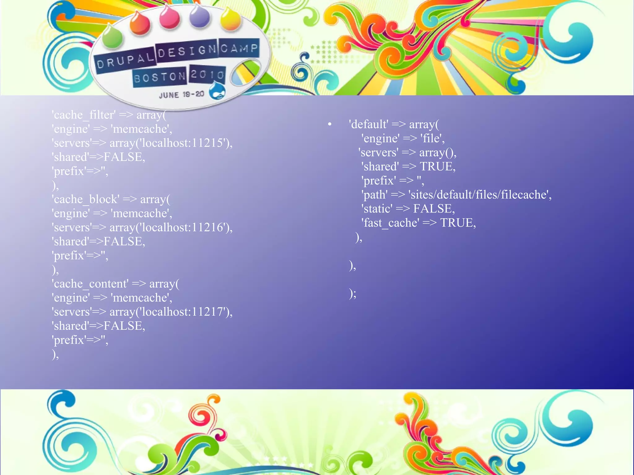 'cache_filter' => array( 'engine' => 'memcache', 'servers'=> array('localhost:11215'), 'shared'=>FALSE, 'prefix'=>'', ), 'cache_block' => array( 'engine' => 'memcache', 'servers'=> array('localhost:11216'), 'shared'=>FALSE, 'prefix'=>'', ), 'cache_content' => array( 'engine' => 'memcache', 'servers'=> array('localhost:11217'), 'shared'=>FALSE, 'prefix'=>'', ), 'default' => array(     'engine' => 'file',    'servers' => array(),     'shared' => TRUE,     'prefix' => '',     'path' => 'sites/default/files/filecache',     'static' => FALSE,     'fast_cache' => TRUE,   ), ), ); 