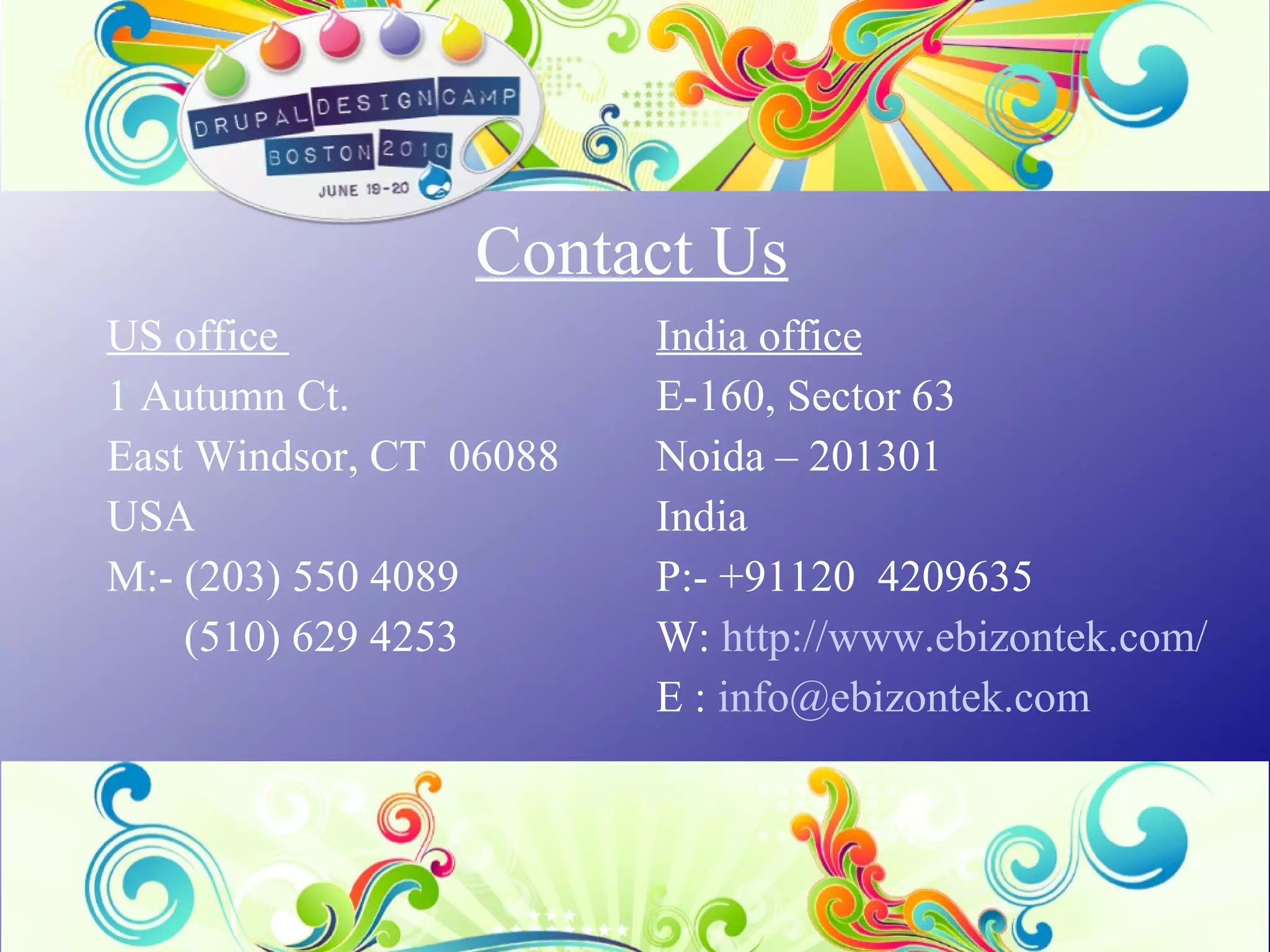 Contact Us US office  1 Autumn Ct. East Windsor, CT  06088 USA M:- (203) 550 4089 (510) 629 4253 India office E-160, Sector 63 Noida – 201301 India P:- +91120  4209635 W:  http://www.ebizontek.com/ E :  [email_address]   