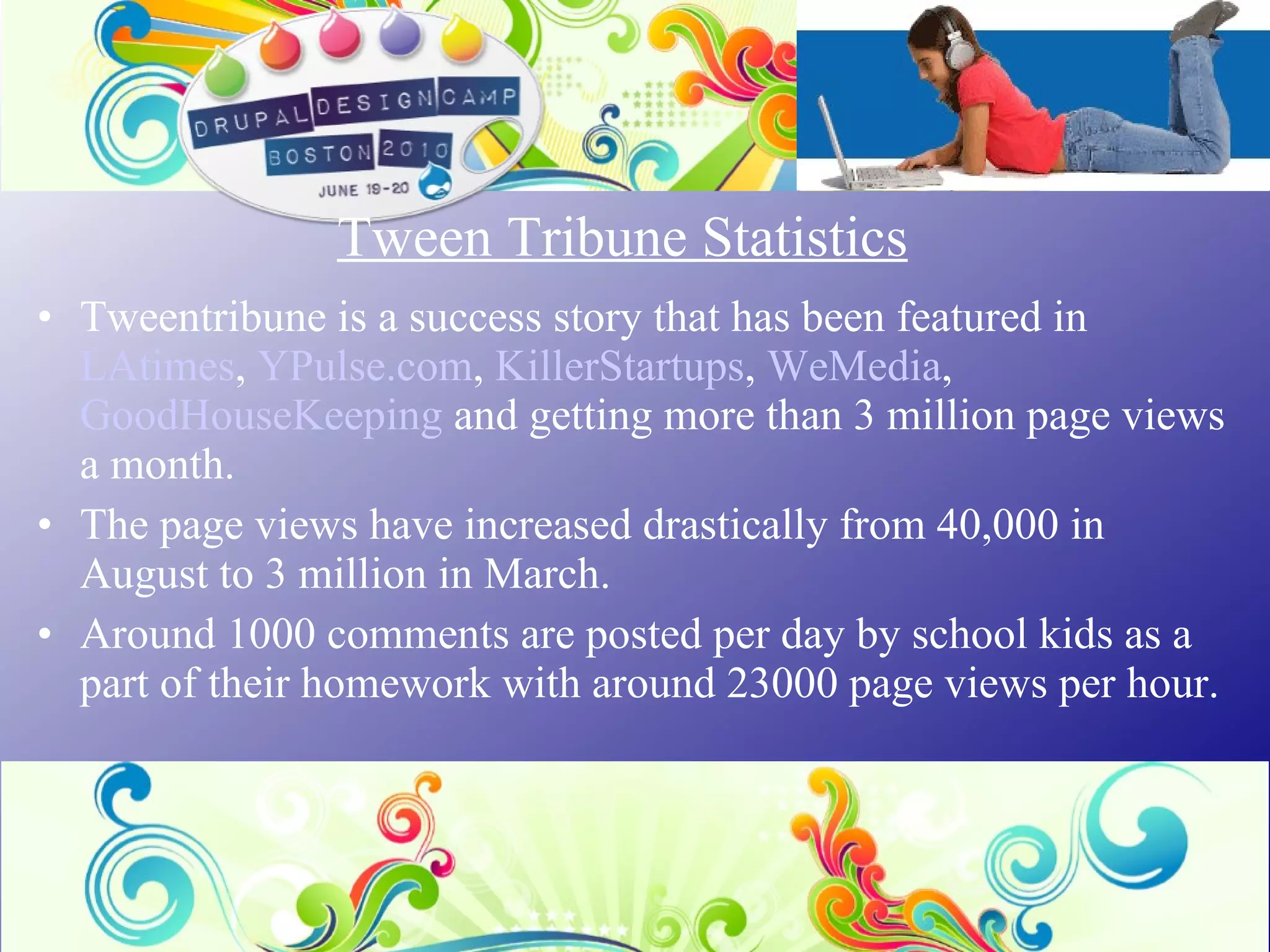 Tween Tribune Statistics Tweentribune is a success story that has been featured in  LAtimes ,  YPulse.com ,  KillerStartups ,  WeMedia ,  GoodHouseKeeping  and getting more than 3 million page views a month. The page views have increased drastically from 40,000 in August to 3 million in March. Around 1000 comments are posted per day by school kids as a part of their homework with around 23000 page views per hour. 