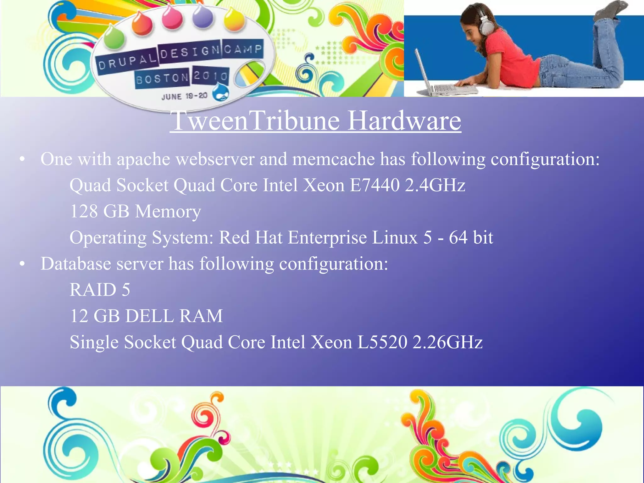 TweenTribune Hardware One with apache webserver and memcache has following configuration:  Quad Socket Quad Core Intel Xeon E7440 2.4GHz 128 GB Memory  Operating System: Red Hat Enterprise Linux 5 - 64 bit Database server has following configuration: RAID 5 12 GB DELL RAM Single Socket Quad Core Intel Xeon L5520 2.26GHz 