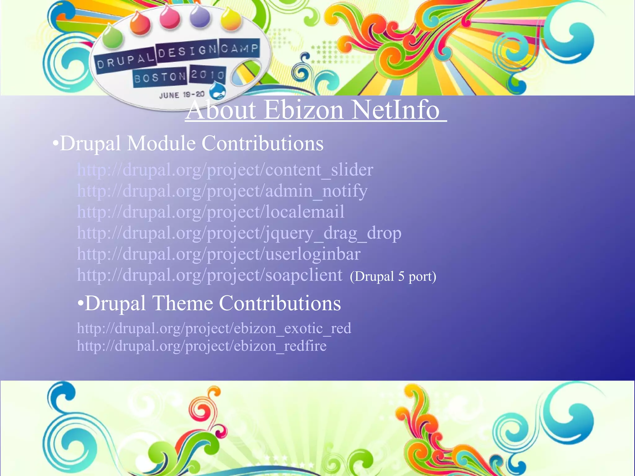 About Ebizon NetInfo  Drupal Module Contributions http://drupal.org/project/content_slider http://drupal.org/project/admin_notify http://drupal.org/project/localemail http://drupal.org/project/jquery_drag_drop http://drupal.org/project/userloginbar http://drupal.org/project/soapclient    (Drupal 5 port) Drupal Theme Contributions http://drupal.org/project/ebizon_exotic_red http://drupal.org/project/ebizon_redfire 