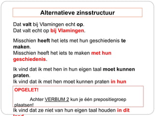 Dat valt bij Vlamingen echt op.
Dat valt echt op bij Vlamingen.
Misschien heeft het iets met hun geschiedenis te
maken.
Misschien heeft het iets te maken met hun
geschiedenis.
Ik vind dat ik met hen in hun eigen taal moet kunnen
praten.
Ik vind dat ik met hen moet kunnen praten in hun
eigen taal.
Ik vind dat ze in dit land niet van hun eigen taal
houden.
Ik vind dat ze niet van hun eigen taal houden in dit
OPGELET!
Achter VERBUM 2 kun je één prepositiegroep
plaatsen!
Alternatieve zinsstructuur
 