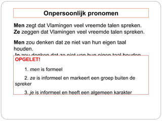 Men zegt dat Vlamingen veel vreemde talen spreken.
Ze zeggen dat Vlamingen veel vreemde talen spreken.
Men zou denken dat ze niet van hun eigen taal
houden.
Je zou denken dat ze niet van hun eigen taal houden.
OPGELET!
1. men is formeel
2. ze is informeel en markeert een groep buiten de
spreker
3. je is informeel en heeft een algemeen karakter
Onpersoonlijk pronomen
 