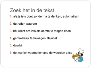 1. als je iets doet zonder na te denken, automatisch
2. de reden waarom
3. het recht om iets als eerste te mogen doen
4. gemakkelijk te bewegen, flexibel
5. daarbij
6. de manier waarop iemand de woorden uitspreekt
Zoek het in de tekst
 