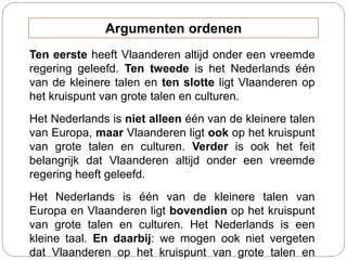 Ten eerste heeft Vlaanderen altijd onder een vreemde
regering geleefd. Ten tweede is het Nederlands één
van de kleinere talen en ten slotte ligt Vlaanderen op
het kruispunt van grote talen en culturen.
Het Nederlands is niet alleen één van de kleinere talen
van Europa, maar Vlaanderen ligt ook op het kruispunt
van grote talen en culturen. Verder is ook het feit
belangrijk dat Vlaanderen altijd onder een vreemde
regering heeft geleefd.
Het Nederlands is één van de kleinere talen van
Europa en Vlaanderen ligt bovendien op het kruispunt
van grote talen en culturen. Het Nederlands is een
kleine taal. En daarbij: we mogen ook niet vergeten
dat Vlaanderen op het kruispunt van grote talen en
Argumenten ordenen
 