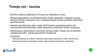 Tweeps.net - taustaa
 Palvelun tekijä ja ylläpitäjä on Tweeps Oy, kotipaikka on Oulu.
 Bottianalyysityökalun on kehittänyt Harto Pönkä (@hponka). Taustalla on pitkä
kokemus Twitter-analyysien (mm. verkostoanalyysit) teosta ja bottien toimintaan
perehtymisestä.
 Metodien kehittäminen alkoi vuoden 2018 Suomen presidentinvaalien alla
esiintyneiden bottiväitteiden myötä (Haaviston ja Niinistön Twitter-seuraajat).
 Bottianalyysin ensimmäinen testiversio valmistui 2020. Tweeps.net on julkaistu
maaliskuussa 2021. Samalla perustettiin Tweeps Oy.
 Tavoitteet:
 Vähentää bottien ja trollien vaikutusta sekä lisätä tietoisuutta niiden toiminnasta.
 Viedä (suomalaista) sosiaalisen median data-analyysin osaamista maailmalle.
2
 