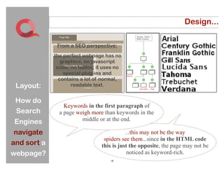 Design...

                 From a SEO perspective:
You must help
                the perfect webpage has no
  the search       graphics, no javascript
 engines find    code, no tables; it uses no
                    special plug-ins and
   their way      contains a lot of normal,
through your
    Layout:            readable text.
    site and
    How do
  webpages.         Keywords in the first paragraph of
  Search          a page weigh more than keywords in the
                           middle or at the end.
  Engines
  navigate                                    ...this may not be the way
                                    spiders see them...since in the HTML code
 and sort a                        this is just the opposite, the page may not be
 webpage?                                      noticed as keyword-rich.
                                       19
 