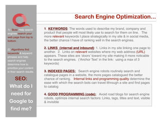 Search Engine Optimization...

1) ‘Bots’ Help search      1. KEYWORDS: The words used to describe my brand, company and
engines search your        product that people will most likely use to search for them on line. The
web page from top to       more relevant keywords I place strategically in my site & in social media,
bottom.                    the better chance I have of ranking well in the search engines.

2) Algorithms find
                           2. LINKS (internal and inbound): 1. Links in my site linking one page to
keywords & keyword         another. 2. Links on relevant websites where my web address (URL)
phrases and help           appears. These sites are ʻdoorsʼ toward my site making it more noticable
search engines             to the search engines. (ʻAnchor Textʼ in the link: using a max of 3
determine how to           keywords)
prioritize your content
in their search results.   3. INDEXED PAGES: Search engine robots routinely search and
                           catalogue pages in a website, the more pages catalogued the better
      SEO:                 chance of ranking. Internal links and programming quality determine the
                           ease with which the search bots can travel tthrough a site and ﬁnd pages
 What do I                 to catalog

 need for                  4. GOOD PROGRAMMING (code): Avoid road blogs for search engine
                           robots, optimize internal search factors: Links, tags, titles and text, visible
 Google to                 & invisible

 find me?
 