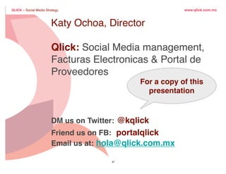 QLICK – Social Media Strategy                                      www.qlick.com.mx



                          Katy Ochoa, Director
          3 pasos para liderazgo
                 Qlick: Social Media management,
    1.        IdentiﬁcaElectronicas & Portal de
                 Facturas En donde se desarrolla la conversación
                 Proveedores
    2. Involúcrate.                                   For a copy of this
                                                        presentation
    3. Dirige                     la conversación contestando la pregunta...

                          DM us on Twitter: @kqlick
                          Friend us on FB: portalqlick
   ¿Porque elegir mi marca?
                          Email us at: hola@qlick.com.mx

                                            37                                 18

Tuesday, March 29, 2011                                                                 18
 