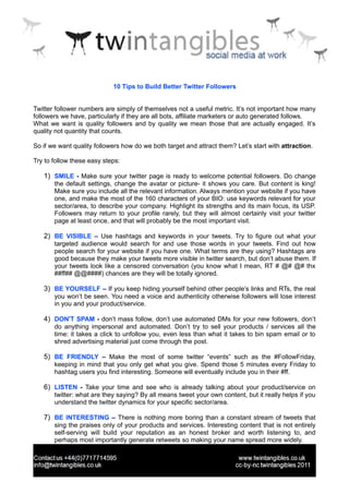 10 Tips to Build Better Twitter Followers


Twitter follower numbers are simply of themselves not a useful metric. It’s not important how many
followers we have, particularly if they are all bots, affiliate marketers or auto generated follows.
What we want is quality followers and by quality we mean those that are actually engaged. It’s
quality not quantity that counts.

So if we want quality followers how do we both target and attract them? Let’s start with attraction.

Try to follow these easy steps:

   1) SMILE - Make sure your twitter page is ready to welcome potential followers. Do change
       the default settings, change the avatar or picture- it shows you care. But content is king!
       Make sure you include all the relevant information. Always mention your website if you have
       one, and make the most of the 160 characters of your BIO: use keywords relevant for your
       sector/area, to describe your company. Highlight its strengths and its main focus, its USP.
       Followers may return to your profile rarely, but they will almost certainly visit your twitter
       page at least once, and that will probably be the most important visit.

   2) BE VISIBLE – Use hashtags and keywords in your tweets. Try to figure out what your
       targeted audience would search for and use those words in your tweets. Find out how
       people search for your website if you have one. What terms are they using? Hashtags are
       good because they make your tweets more visible in twitter search, but don’t abuse them. If
       your tweets look like a censored conversation (you know what I mean, RT # @# @# thx
       ##ff## @@####) chances are they will be totally ignored.

   3) BE YOURSELF – If you keep hiding yourself behind other people’s links and RTs, the real
       you won’t be seen. You need a voice and authenticity otherwise followers will lose interest
       in you and your product/service.

   4) DON'T SPAM - don’t mass follow, don’t use automated DMs for your new followers, don’t
       do anything impersonal and automated. Don’t try to sell your products / services all the
       time: it takes a click to unfollow you, even less than what it takes to bin spam email or to
       shred advertising material just come through the post.

   5) BE FRIENDLY – Make the most of some twitter “events” such as the #FollowFriday,
       keeping in mind that you only get what you give. Spend those 5 minutes every Friday to
       hashtag users you find interesting. Someone will eventually include you in their #ff.

   6) LISTEN - Take your time and see who is already talking about your product/service on
       twitter: what are they saying? By all means tweet your own content, but it really helps if you
       understand the twitter dynamics for your specific sector/area.

   7) BE INTERESTING – There is nothing more boring than a constant stream of tweets that
       sing the praises only of your products and services. Interesting content that is not entirely
       self-serving will build your reputation as an honest broker and worth listening to, and
       perhaps most importantly generate retweets so making your name spread more widely.
 