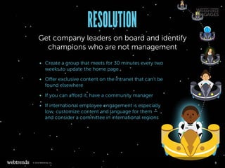 RESOLUTION
Get company leaders on board and identify
champions who are not management
•	 Create a group that meets for 30 minutes every two
weeks to update the home page
•	 Offer exclusive content on the intranet that can’t be
found elsewhere
•	 If you can afford it, have a community manager
•	 If international employee engagement is especially
low, customize content and language for them —
and consider a committee in international regions
9© 2016 Webtrends, Inc.
 