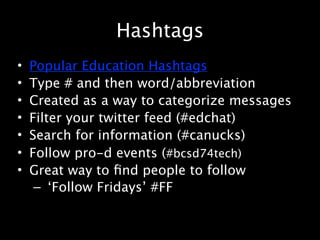 Hashtags
•   Popular Education Hashtags
•   Type # and then word/abbreviation
•   Created as a way to categorize messages
•   Filter your twitter feed (#edchat)
•   Search for information (#canucks)
•   Follow pro-d events (#bcsd74tech)
•   Great way to ﬁnd people to follow
     – ‘Follow Fridays’ #FF
 