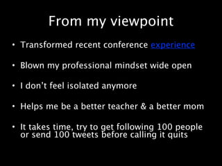From my viewpoint
• Transformed recent conference experience

• Blown my professional mindset wide open

• I don’t feel isolated anymore

• Helps me be a better teacher & a better mom

• It takes time, try to get following 100 people
  or send 100 tweets before calling it quits
 