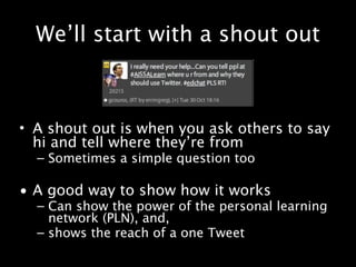 We’ll start with a shout out



• A shout out is when you ask others to say
  hi and tell where they’re from
  – Sometimes a simple question too

• A good way to show how it works
  – Can show the power of the personal learning
    network (PLN), and,
  – shows the reach of a one Tweet
 