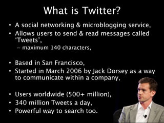 What is Twitter?
• A social networking & microblogging service,
• Allows users to send & read messages called
  ‘Tweets’,
  – maximum 140 characters,

• Based in San Francisco,
• Started in March 2006 by Jack Dorsey as a way
  to communicate within a company,

• Users worldwide (500+ million),
• 340 million Tweets a day,
• Powerful way to search too.
 