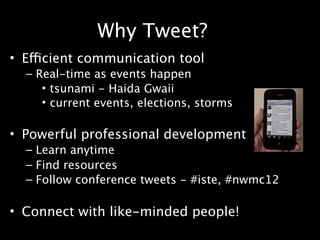 Why Tweet?
• Efficient communication tool
  – Real-time as events happen
     • tsunami - Haida Gwaii
     • current events, elections, storms

• Powerful professional development
  – Learn anytime
  – Find resources
  – Follow conference tweets - #iste, #nwmc12

• Connect with like-minded people!
 