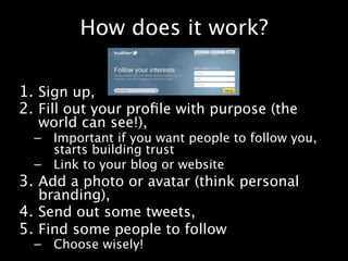 How does it work?

1. Sign up,
2. Fill out your proﬁle with purpose (the
  world can see!),
  –   Important if you want people to follow you,
      starts building trust
  –   Link to your blog or website
3. Add a photo or avatar (think personal
   branding),
4. Send out some tweets,
5. Find some people to follow
  –   Choose wisely!
 
