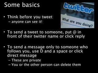 Some basics
• Think before you tweet
  – anyone can see it!


• To send a tweet to someone, put @ in
  front of their twitter name or click reply

• To send a message only to someone who
  follows you, use D and a space or click
  direct message
  – These are private
  – You or the other person can delete them
 