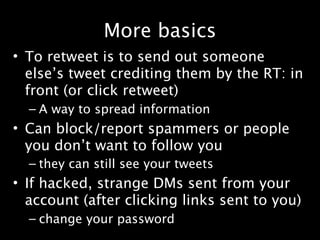 More basics
• To retweet is to send out someone
  else’s tweet crediting them by the RT: in
  front (or click retweet)
  – A way to spread information
• Can block/report spammers or people
  you don’t want to follow you
  – they can still see your tweets
• If hacked, strange DMs sent from your
  account (after clicking links sent to you)
  – change your password
 