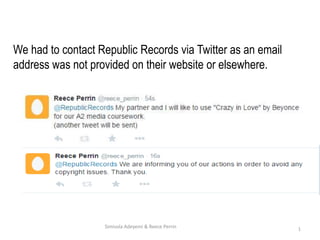 We had to contact Republic Records via Twitter as an email
address was not provided on their website or elsewhere.
1Simisola Adeyemi & Reece Perrin
 