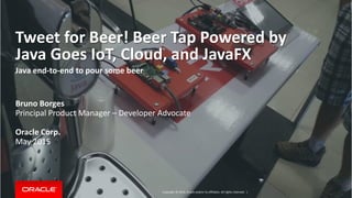 Copyright © 2014, Oracle and/or its affiliates. All rights reserved. |
Tweet for Beer! Beer Tap Powered by
Java Goes IoT, Cloud, and JavaFX
Java end-to-end to pour some beer
Bruno Borges
Principal Product Manager – Developer Advocate
Oracle Corp.
May 2015
 