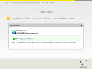 Tweet4Lomadee: Saiba como monetizar seu perfil de Twitter




                                        Como utilizar?

    9. Pronto! Acesse o Twitter e comece a faturar com o Tweet4Lomadee:
 