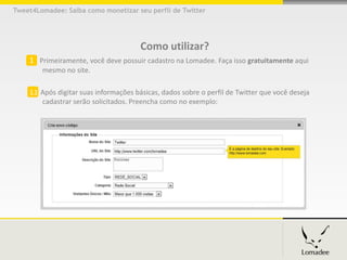 Tweet4Lomadee: Saiba como monetizar seu perfil de Twitter




                                       Como utilizar?
    1 Primeiramente, você deve possuir cadastro na Lomadee. Faça isso gratuitamente aqui
        mesmo no site.

    1.1 Após digitar suas informações básicas, dados sobre o perfil de Twitter que você deseja
        cadastrar serão solicitados. Preencha como no exemplo:
 