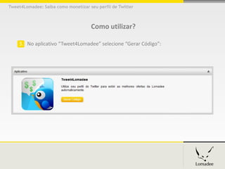 Tweet4Lomadee: Saiba como monetizar seu perfil de Twitter



                                     Como utilizar?

    3. No aplicativo “Tweet4Lomadee” selecione “Gerar Código”:
 