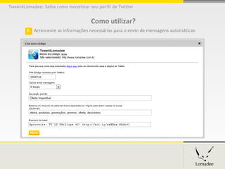 Tweet4Lomadee: Saiba como monetizar seu perfil de Twitter


                                     Como utilizar?
        8. Acrescente as informações necessárias para o envio de mensagens automáticas:
 