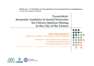 PeGOV 2014 – 2nd Workshop on Personalization in eGovernment Services and Applications 
11 July 2014, Aalborg, Denmark 
TweetAlert: 
Semantic Analytics in Social Networks 
for Citizen Opinion Mining 
in the City of the Future 
Julio Villena-Román1,2, 
Adrián Luna-Cobos1,3, José Carlos González-Cristóbal3,1 
1 DAEDALUS - Data, Decisions and Language, S.A. 
2 Universidad Carlos III de Madrid 
3 Universidad Politécnica de Madrid 
jvillena@daedalus.es, aluna@daedalus.es, josecarlos.gonzalez@upm.es 
 