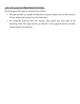 ADVANTAGES OF PROPOSED SYSTEM:
The advantages of this paper are summarized as follows:
 The paper provides an example of integration of semantic analysis and real-time nature of
Twitter, and presents potential uses for Twitter data.
 For earthquake prediction and early warning, many studies have been made in the
seismology field. This paper presents an innovative social approach that has not been
reported before in the literature.
 
