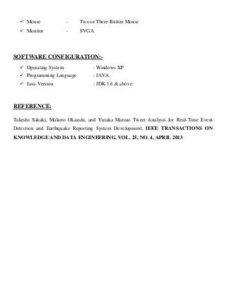  Mouse - Two or Three Button Mouse
 Monitor - SVGA
SOFTWARE CONFIGURATION:-
 Operating System : Windows XP
 Programming Language : JAVA
 Java Version : JDK 1.6 & above.
REFERENCE:
Takeshi Sakaki, Makoto Okazaki, and Yutaka Matsuo Tweet Analysis for Real-Time Event
Detection and Earthquake Reporting System Development, IEEE TRANSACTIONS ON
KNOWLEDGE AND DATA ENGINEERING, VOL. 25, NO. 4, APRIL 2013
 