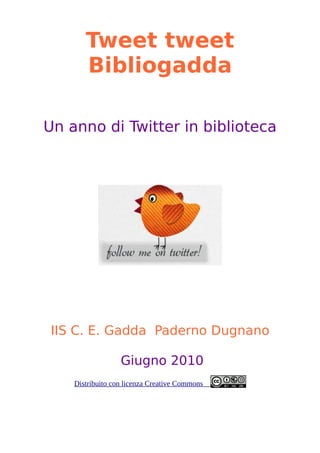 Tweet tweet
       Bibliogadda

Un anno di Twitter in biblioteca




 IIS C. E. Gadda Paderno Dugnano

                  Giugno 2010
    Distribuito con licenza Creative Commons
 