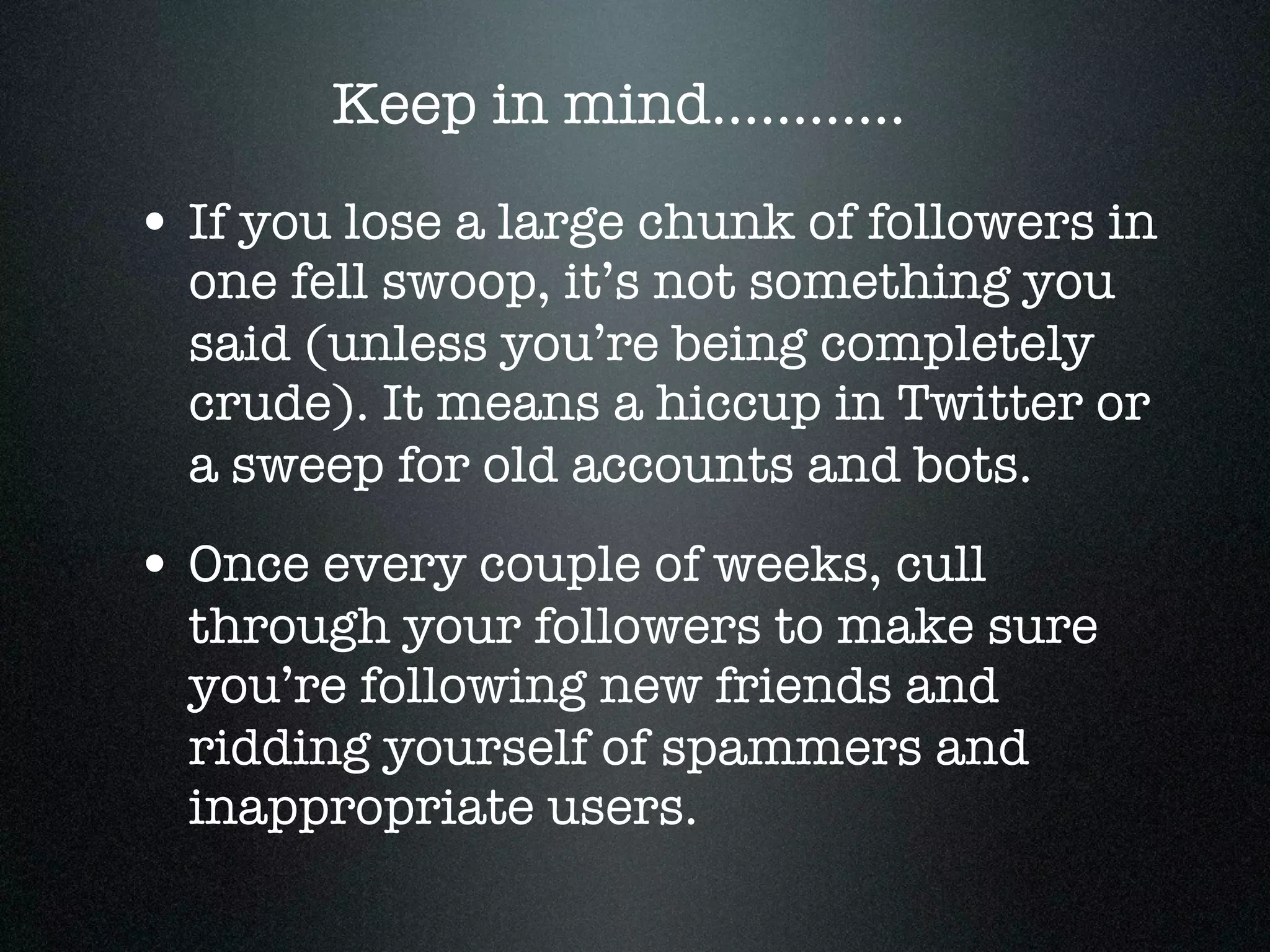 Keep in mind............

• If you lose a large chunk of followers in
  one fell swoop, it’s not something you
  said (unless you’re being completely
  crude). It means a hiccup in Twitter or
  a sweep for old accounts and bots.
• Once every couple of weeks, cull
  through your followers to make sure
  you’re following new friends and
  ridding yourself of spammers and
  inappropriate users.
 