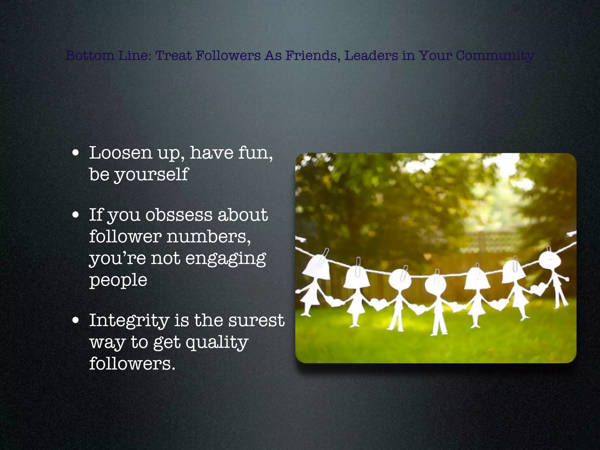 Bottom Line: Treat Followers As Friends, Leaders in Your Community




• Loosen up, have fun,
   be yourself

• If you obssess about
   follower numbers,
   you’re not engaging
   people

• Integrity is the surest
   way to get quality
   followers.
 